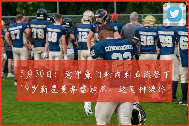 5月30日：意甲豪门科内利亚诺签下19岁新星曼弗雷迪尼，这笔神操作背后藏着多少精算？_赛季_拦网_欧冠