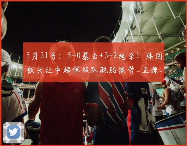 5月31号：5-0暴击+3-2绝杀！韩国教头让中超保级队脱胎换骨_正源_辽宁_山东泰山