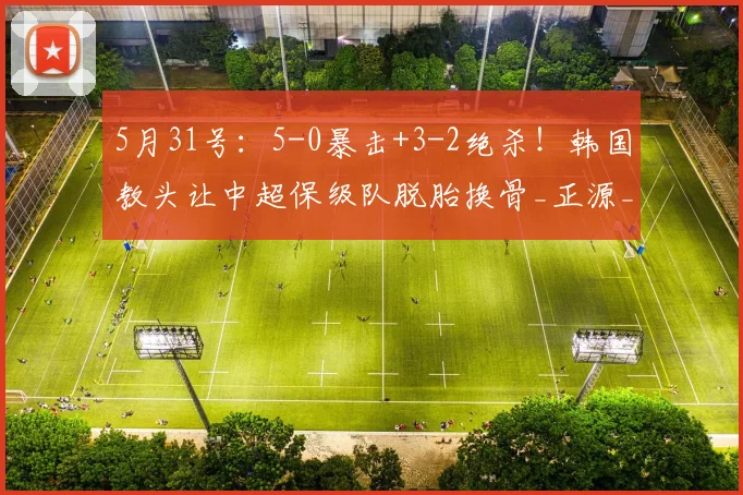 5月31号：5-0暴击+3-2绝杀！韩国教头让中超保级队脱胎换骨_正源_辽宁_山东泰山