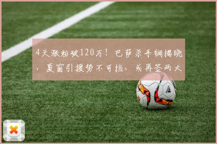 4天涨粉破120万！巴萨杀手锏揭晓，夏窗引援势不可挡，或再签两大球星？_戈登_球员_影响力