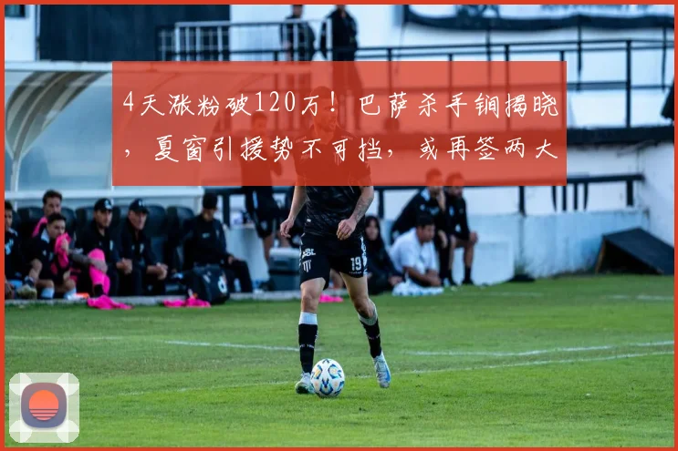 4天涨粉破120万！巴萨杀手锏揭晓，夏窗引援势不可挡，或再签两大球星？_戈登_球员_影响力