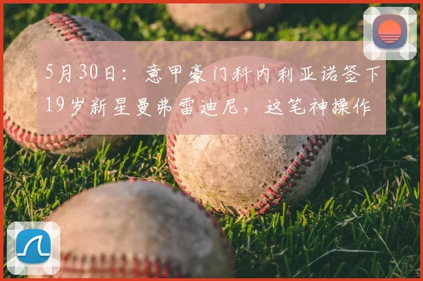 5月30日：意甲豪门科内利亚诺签下19岁新星曼弗雷迪尼，这笔神操作背后藏着多少精算？_赛季_拦网_欧冠