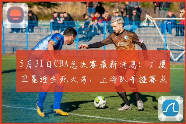 5月31日CBA总决赛最新消息：广厦卫冕迎生死大考，上海队手握赛点却遇内线危机