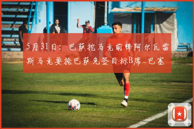 5月31日：巴萨挖马竞前锋阿尔瓦雷斯马竞要抢巴萨免签目标B席_巴塞罗那_曼城_军团