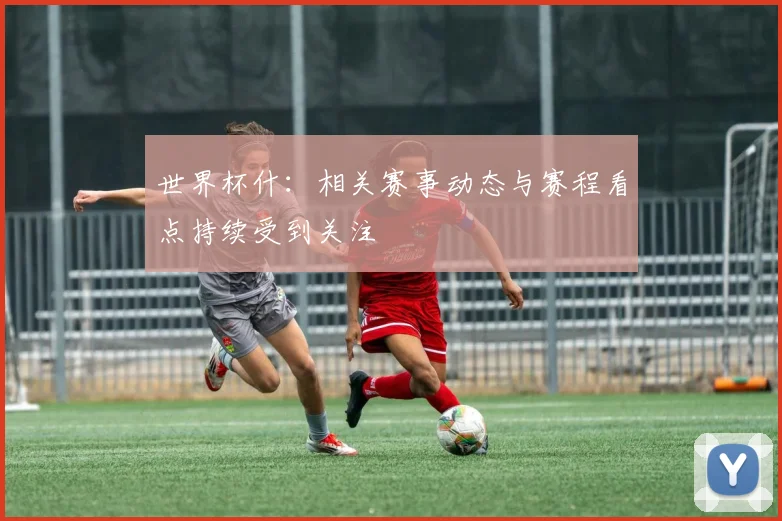 世界杯什:相关赛事动态与赛程看点持续受到关注