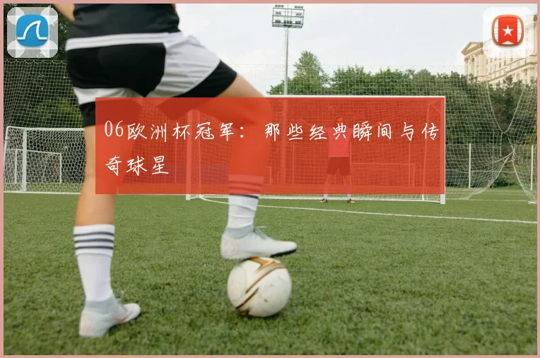 06欧洲杯冠军:那些经典瞬间与传奇球星