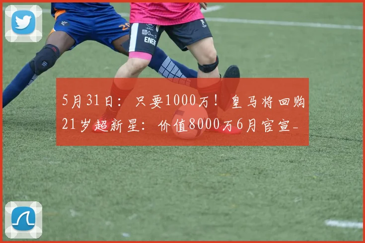 5月31日：只要1000万！皇马将回购21岁超新星：价值8000万6月官宣_尼科·帕斯_科莫_阿斯