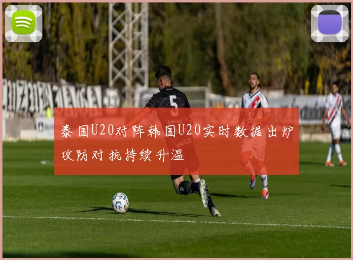 泰国U20对阵韩国U20实时数据出炉攻防对抗持续升温