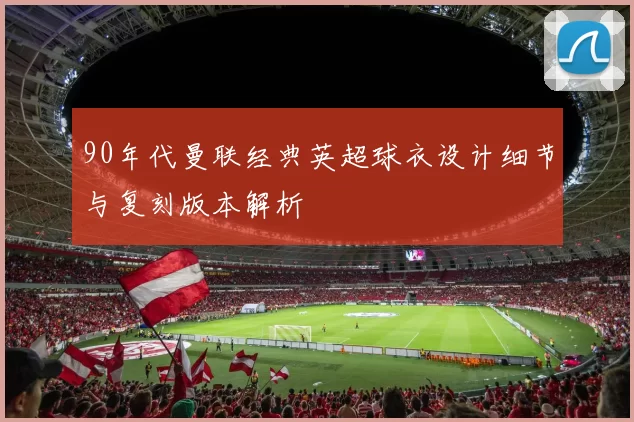 90年代曼联经典英超球衣设计细节与复刻版本解析