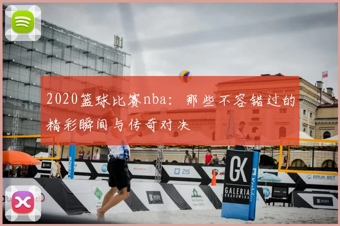 2020篮球比赛nba:那些不容错过的精彩瞬间与传奇对决