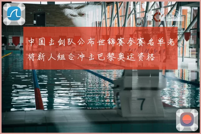 中国击剑队公布世锦赛参赛名单老将新人组合冲击巴黎奥运资格