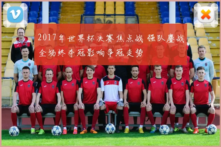 2017年世界杯决赛焦点战 强队鏖战全场终夺冠影响争冠走势