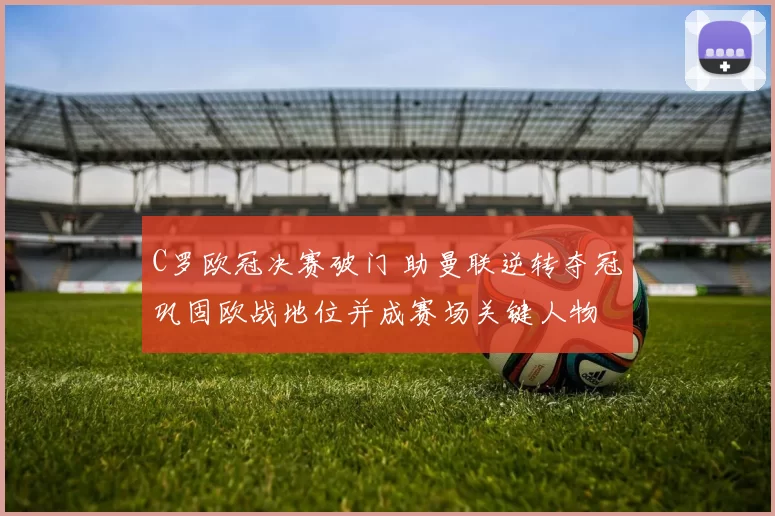 C罗欧冠决赛破门 助曼联逆转夺冠巩固欧战地位并成赛场关键人物