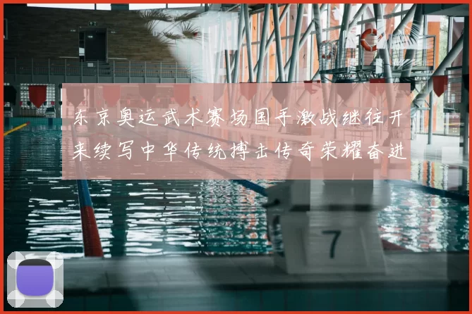 东京奥运武术赛场国手激战继往开来续写中华传统搏击传奇荣耀奋进