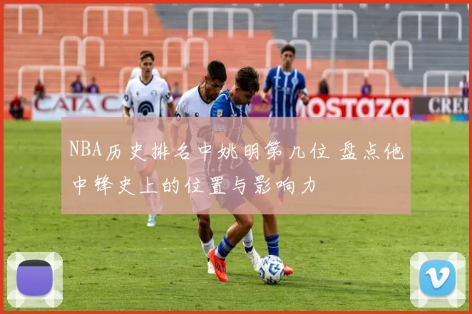 NBA历史排名中姚明第几位 盘点他中锋史上的位置与影响力