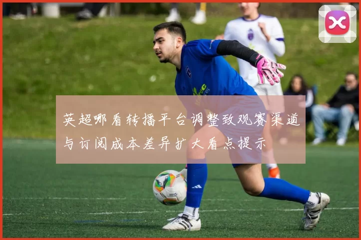 英超哪看转播平台调整致观赛渠道与订阅成本差异扩大看点提示