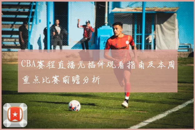 CBA赛程直播无插件观看指南及本周重点比赛前瞻分析