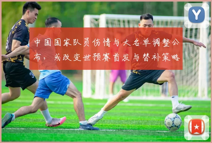 中国国家队员伤情与大名单调整公布，或改变世预赛首发与替补策略