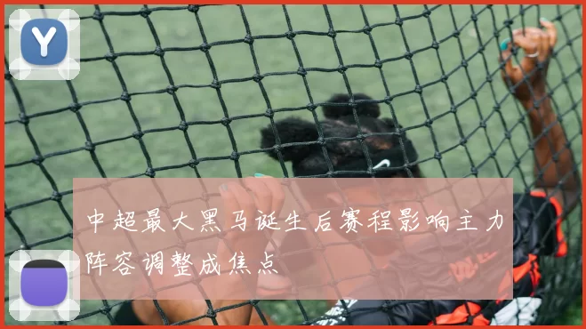 中超最大黑马诞生后赛程影响主力阵容调整成焦点