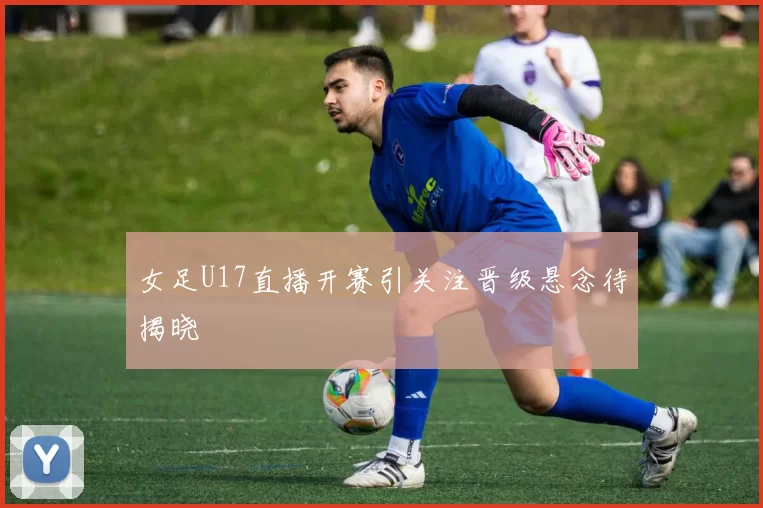 女足U17直播开赛引关注晋级悬念待揭晓