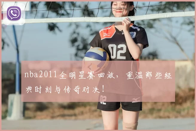 nba2011全明星赛回放,重温那些经典时刻与传奇对决!