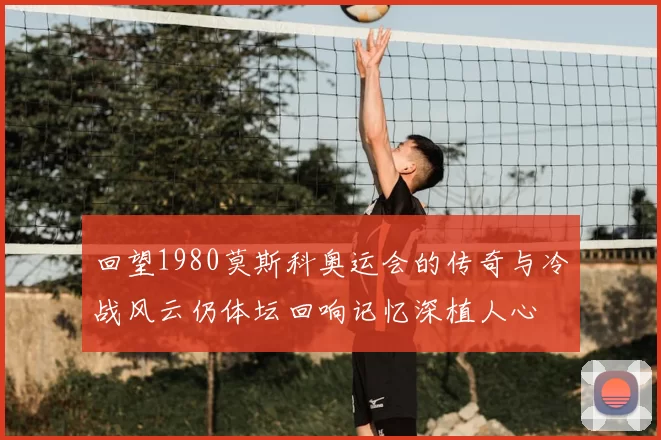回望1980莫斯科奥运会的传奇与冷战风云仍体坛回响记忆深植人心