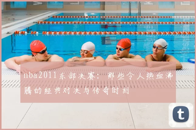nba2011东部决赛：那些令人热血沸腾的经典对决与传奇时刻