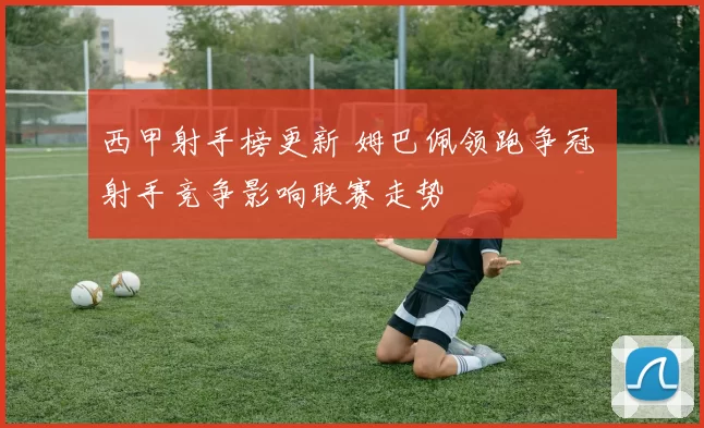 西甲射手榜更新 姆巴佩领跑争冠 射手竞争影响联赛走势