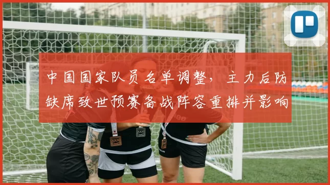 中国国家队员名单调整，主力后防缺席致世预赛备战阵容重排并影响首发