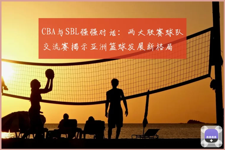 CBA与SBL强强对话:两大联赛球队交流赛揭示亚洲篮球发展新格局
