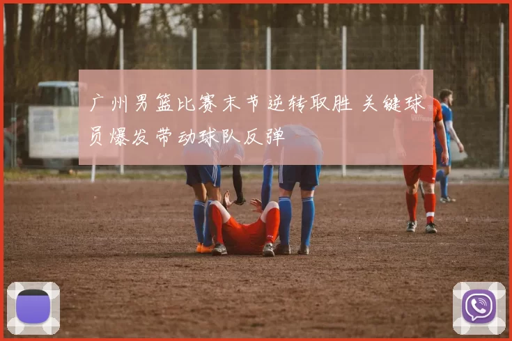 广州男篮比赛末节逆转取胜 关键球员爆发带动球队反弹