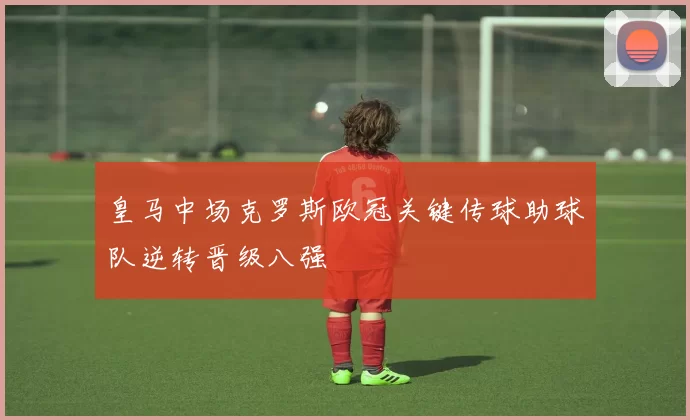 皇马中场克罗斯欧冠关键传球助球队逆转晋级八强