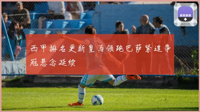 西甲排名更新皇马领跑巴萨紧追争冠悬念延续