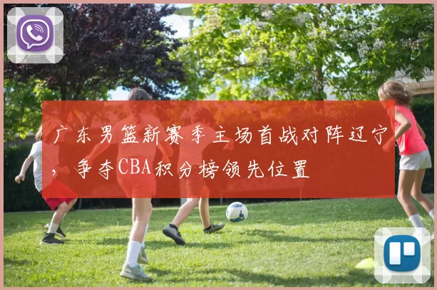 广东男篮新赛季主场首战对阵辽宁，争夺CBA积分榜领先位置