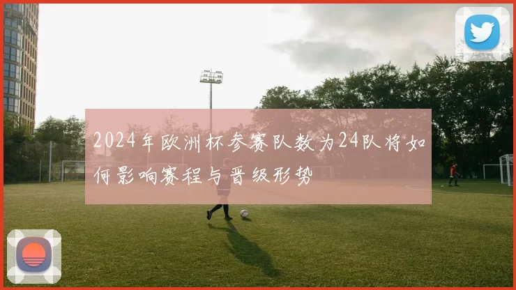 2024年欧洲杯参赛队数为24队将如何影响赛程与晋级形势
