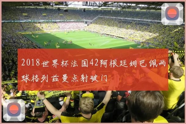 2018世界杯法国42阿根廷姆巴佩两球格列兹曼点射破门