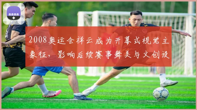 2008奥运会祥云成为开幕式视觉主象征，影响后续赛事舞美与文创设计