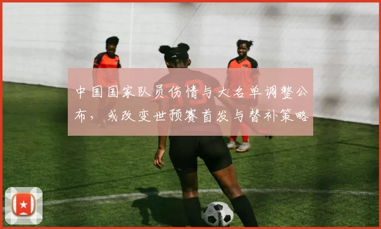 中国国家队员伤情与大名单调整公布，或改变世预赛首发与替补策略