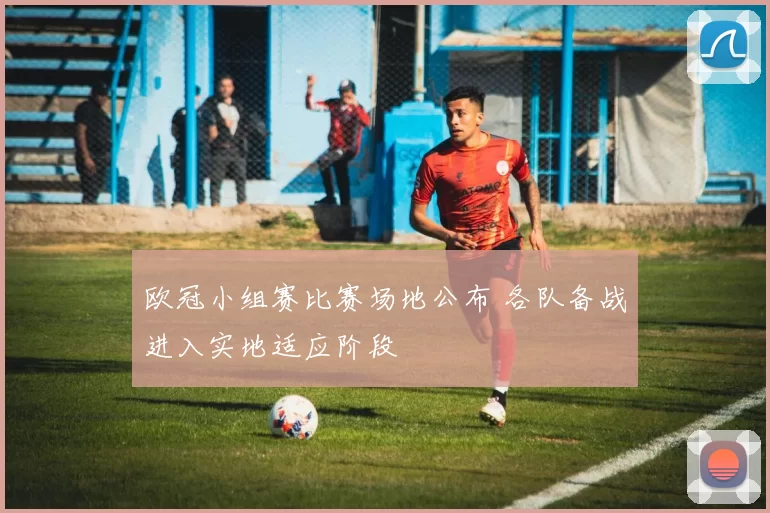 欧冠小组赛比赛场地公布 各队备战进入实地适应阶段