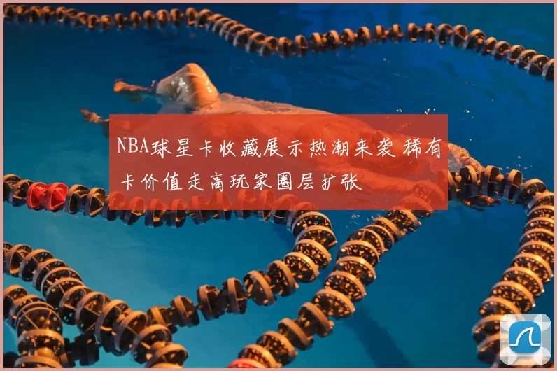 NBA球星卡收藏展示热潮来袭 稀有卡价值走高玩家圈层扩张