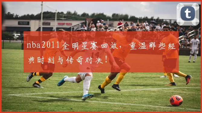nba2011全明星赛回放,重温那些经典时刻与传奇对决!