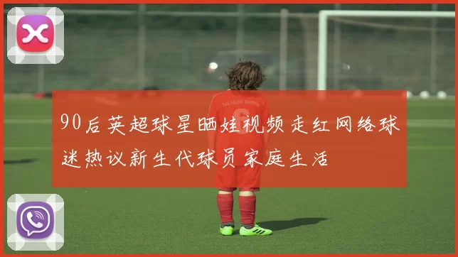 90后英超球星晒娃视频走红网络球迷热议新生代球员家庭生活