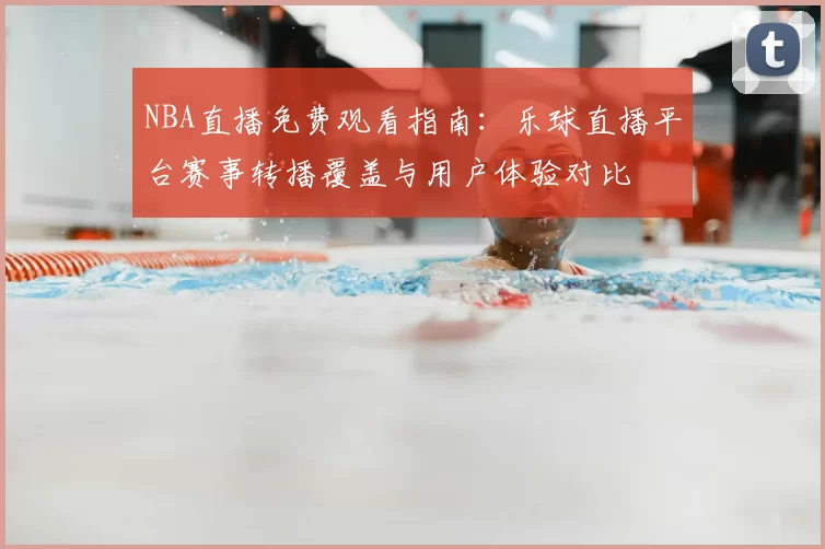 NBA直播免费观看指南:乐球直播平台赛事转播覆盖与用户体验对比