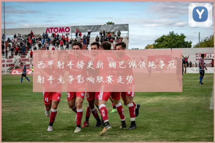 西甲射手榜更新 姆巴佩领跑争冠 射手竞争影响联赛走势