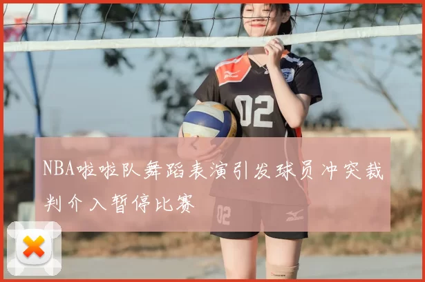 NBA啦啦队舞蹈表演引发球员冲突裁判介入暂停比赛