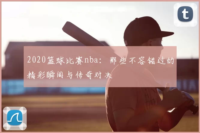 2020篮球比赛nba:那些不容错过的精彩瞬间与传奇对决