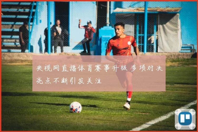 央视网直播体育赛事升级 多项对决亮点不断引发关注