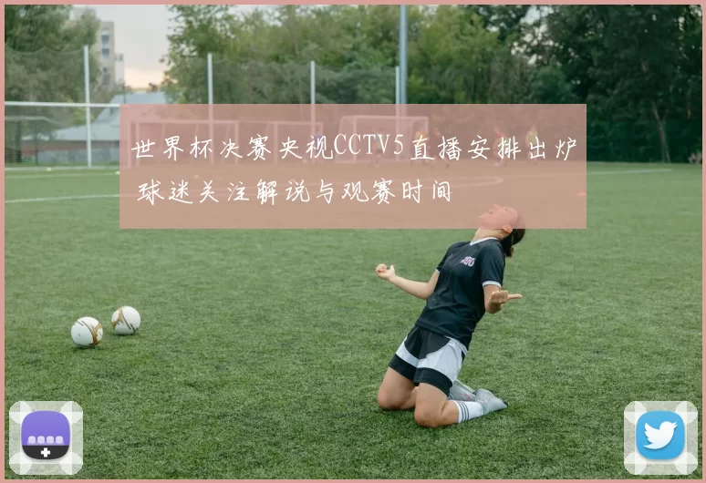 世界杯决赛央视CCTV5直播安排出炉 球迷关注解说与观赛时间