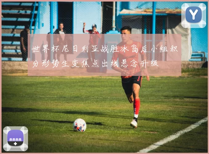 世界杯尼日利亚战胜冰岛后小组积分形势生变焦点出线悬念升级