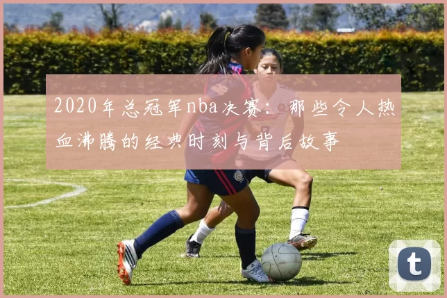 2020年总冠军nba决赛：那些令人热血沸腾的经典时刻与背后故事